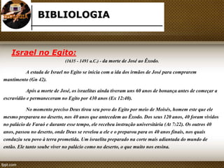 BIBLIOLOGIA 
Israel no Egito: 
(1635 - 1491 a.C.) - da morte de José ao Êxodo. 
A estada de Israel no Egito se inicia com a ida dos irmãos de José para comprarem 
mantimento (Gn 42). 
Após a morte de José, os israelitas ainda tiveram uns 60 anos de bonança antes de começar a 
escravidão e permaneceram no Egito por 430 anos (Ex 12:40). 
No momento preciso Deus tirou seu povo do Egito por meio de Moisés, homem este que ele 
mesmo preparara no deserto, nos 40 anos que antecedem ao Êxodo. Dos seus 120 anos, 40 foram vividos 
no palácio de Faraó e durante esse tempo, ele recebeu instrução universitária (At 7:22). Os outros 40 
anos, passou no deserto, onde Deus se revelou a ele e o preparou para os 40 anos finais, nos quais 
conduziu seu povo à terra prometida. Um israelita preparado na corte mais adiantada do mundo de 
então. Ele tanto soube viver no palácio como no deserto, o que muito nos ensina. 
 