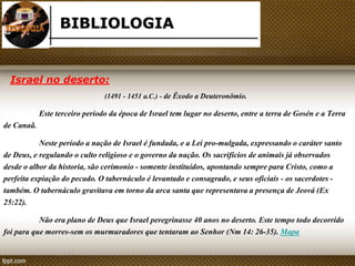 BIBLIOLOGIA 
Israel no deserto: 
(1491 - 1451 a.C.) - de Êxodo a Deuteronômio. 
Este terceiro período da época de Israel tem lugar no deserto, entre a terra de Gosén e a Terra 
de Canaã. 
Neste período a nação de Israel é fundada, e a Lei pro-mulgada, expressando o caráter santo 
de Deus, e regulando o culto religioso e o governo da nação. Os sacrifícios de animais já observados 
desde o albor da historia, são cerimonio - somente instituídos, apontando sempre para Cristo, como a 
perfeita expiação do pecado. O tabernáculo é levantado e consagrado, e seus oficiais - os sacerdotes - 
também. O tabernáculo gravitava em torno da arca santa que representava a presença de Jeová (Ex 
25:22). 
Não era plano de Deus que Israel peregrinasse 40 anos no deserto. Este tempo todo decorrido 
foi para que morres-sem os murmuradores que tentaram ao Senhor (Nm 14: 26-35). Mapa 
 