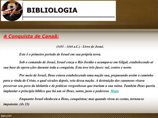 BIBLIOLOGIA 
A Conquista de Canaã: 
(1451 - 1444 a.C.) - Livro de Josué. 
Este é o primeiro período de Israel em sua própria terra. 
Sob o comando de Josué, Israel cruza o Rio Jordão e acampa-se em Gilgal, estabelecendo aí 
sua base de opera-ções durante toda a conquista. Esta teve três fases: sul, centro e norte. 
Por meio de Israel, Deus estava estabelecendo uma nação sua, preparando assim o caminho 
para a vinda de Cristo, o qual séculos depois, veio dessa nação. A destruição dos cananeus visava 
preservar seu povo da idolatria e de práticas vergonhosas que trariam a sua ruína. Também Deus queria 
implantar o princípio bíblico que há um só Deus, santo, justo e poderoso. Mapa 
Enquanto Israel obedeceu a Deus, conquistou; mas quando virou as costas, tornou-se 
impotente. (Js 23) 
 
