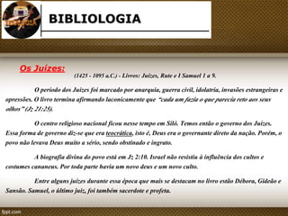 BIBLIOLOGIA 
(1425 - 1095 a.C.) - Livros: Juízes, Rute e I Samuel 1 a 9. 
Os Juízes: 
O período dos Juízes foi marcado por anarquia, guerra civil, idolatria, invasões estrangeiras e 
opressões. O livro termina afirmando laconicamente que “cada um fazia o que parecia reto aos seus 
olhos” (Jz 21:25). 
O centro religioso nacional ficou nesse tempo em Siló. Temos então o governo dos Juízes. 
Essa forma de governo diz-se que era teocrática, isto é, Deus era o governante direto da nação. Porém, o 
povo não levava Deus muito a sério, sendo obstinado e ingrato. 
A biografia divina do povo está em Jz 2:10. Israel não resistiu à influência dos cultos e 
costumes cananeus. Por toda parte havia um novo deus e um novo culto. 
Entre alguns juízes durante essa época que mais se destacam no livro estão Débora, Gideão e 
Sansão. Samuel, o último juiz, foi também sacerdote e profeta. 
 
