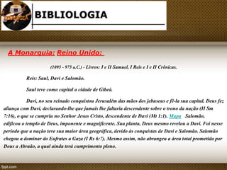 BIBLIOLOGIA 
A Monarquia: Reino Unido: 
(1095 - 975 a.C.) - Livros: I e II Samuel, I Reis e I e II Crônicas. 
Reis: Saul, Davi e Salomão. 
Saul teve como capital a cidade de Gibeá. 
Davi, no seu reinado conquistou Jerusalém das mãos dos jebuseus e fê-la sua capital. Deus fez 
aliança com Davi, declarando-lhe que jamais lhe faltaria descendente sobre o trono da nação (II Sm 
7:16), o que se cumpriu no Senhor Jesus Cristo, descendente de Davi (Mt 1:1). Mapa Salomão, 
edificou o templo de Deus, imponente e magnificente. Sua planta, Deus mesmo revelou a Davi. Foi nesse 
período que a nação teve sua maior área geográfica, devido às conquistas de Davi e Salomão. Salomão 
chegou a dominar do Eufrates a Gaza (I Rs 6:7). Mesmo assim, não abrangeu a área total prometida por 
Deus a Abraão, a qual ainda terá cumprimento pleno. 
 
