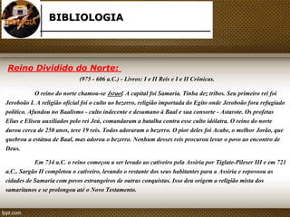BIBLIOLOGIA 
Reino Dividido do Norte: 
(975 - 606 a.C.) - Livros: I e II Reis e I e II Crônicas. 
O reino do norte chamou-se Israel. A capital foi Samaria. Tinha dez tribos. Seu primeiro rei foi 
Jeroboão I. A religião oficial foi o culto ao bezerro, religião importada do Egito onde Jeroboão fora refugiado 
político. Afundou no Baalismo - culto indecente e desumano à Baal e sua consorte - Astarote. Os profetas 
Elias e Eliseu auxiliados pelo rei Jeú, comandaram a batalha contra esse culto idólatra. O reino do norte 
durou cerca de 250 anos, teve 19 reis. Todos adoraram o bezerro. O pior deles foi Acabe, o melhor Jorão, que 
quebrou a estátua de Baal, mas adorou o bezerro. Nenhum desses reis procurou levar o povo ao encontro de 
Deus. 
Em 734 a.C. o reino começou a ser levado ao cativeiro pela Assíria por Tiglate-Pileser III e em 721 
a.C., Sargão II completou o cativeiro, levando o restante dos seus habitantes para a Assiria e repovoou as 
cidades de Samaria com povos estrangeiros de outras conquistas. Isso deu origem a religião mista dos 
samaritanos e se prolongou até o Novo Testamento. 
 