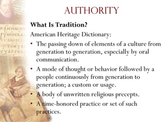 Authority
What Is Tradition?
American Heritage Dictionary:
• The passing down of elements of a culture from
  generation to generation, especially by oral
  communication.
• A mode of thought or behavior followed by a
  people continuously from generation to
  generation; a custom or usage.
• A body of unwritten religious precepts.
• A time-honored practice or set of such
  practices.
 