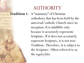 Authority
Tradition 1: A ―summary‖ of Christian
             orthodoxy that has been held by the
             universal/catholic Church since its
             inception. It is infallible only
             because it accurately represents
             Scripture. If it does not accurately
             represent Scripture, it is not true
             Tradition. Therefore, it is subject to
             the Scripture. Often referred to as
             the regula fidei.
 