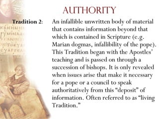 Authority
Tradition 2:   An infallible unwritten body of material
               that contains information beyond that
               which is contained in Scripture (e.g.
               Marian dogmas, infallibility of the pope).
               This Tradition began with the Apostles’
               teaching and is passed on through a
               succession of bishops. It is only revealed
               when issues arise that make it necessary
               for a pope or a council to speak
               authoritatively from this ―deposit‖ of
               information. Often referred to as ―living
               Tradition.‖
 