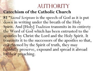 Authority
Catechism of the Catholic Church
81 ―Sacred Scripture is the speech of God as it is put
down in writing under the breath of the Holy
Spirit. And [Holy] Tradition transmits in its entirety
the Word of God which has been entrusted to the
apostles by Christ the Lord and the Holy Spirit. It
transmits it to the successors of the apostles so that,
enlightened by the Spirit of truth, they may
faithfully preserve, expound and spread it abroad
by their preaching.
 