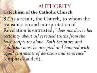 Authority
Catechism of the Catholic Church
82 As a result, the Church, to whom the
transmission and interpretation of
Revelation is entrusted, ―does not derive her
certainty about all revealed truths from the
holy Scriptures alone. Both Scripture and
Tradition must be accepted and honored with
equal sentiments of devotion and reverence‖
(emphasis added).
 