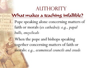 Authority
 What makes a teaching infallible?
1. Pope speaking alone concerning matters of
   faith or morals (ex cathedra): e.g., papal
   bulls, encyclicals
2. When the pope and bishops speaking
   together concerning matters of faith or
   morals: e.g., ecumenical councils and creeds
 