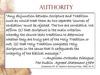 Authority
―Any disjunction between Scripture and Tradition
such as would treat them as two separate ‗sources of
revelation‘ must be rejected. The two are correlative. We
affirm (1) that Scripture is the main criterion
whereby the church tests traditions to determine
whether they are truly part of the Holy Tradition or
not; (2) that Holy Tradition completes Holy
Scriptures in the sense that it safeguards the
integrity of the biblical message.‖
                      —Anglican-Orthodox Dialogue:
                  The Dublin Agreed Statement 1984
                      (Crestwood, NY: St. Vladimir’s Seminary Press, 1985), 50–51
 