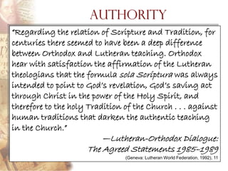 Authority
―Regarding the relation of Scripture and Tradition, for
centuries there seemed to have been a deep difference
between Orthodox and Lutheran teaching. Orthodox
hear with satisfaction the affirmation of the Lutheran
theologians that the formula sola Scriptura was always
intended to point to God‘s revelation, God‘s saving act
through Christ in the power of the Holy Spirit, and
therefore to the holy Tradition of the Church . . . against
human traditions that darken the authentic teaching
in the Church.‖
                         —Lutheran-Orthodox Dialogue:
                     The Agreed Statements 1985–1989
                                (Geneva: Lutheran World Federation, 1992), 11
 