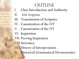 Outline
I. Class Introduction and Authority
II. Sola Scriptura
III. Transmission of Scripture
IV. Canonization of the OT
V. Canonization of the NT
VI. Inspiration
VII. Proving Inspiration
VIII.Inerrancy
IX. History of Interpretation
X. Historical-Grammatical Hermeneutics
 