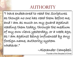 Authority
―I have endeavored to read the Scriptures
as though no one has read them before me,
and I am as much on my guard against
reading them today, through the medium
of my own views yesterday, or a week ago,
as I am against being influenced by any
foreign name, authority system
whatever.‖
                      –Alexander Campbell
                         Founder of the Disciples of Christ
 