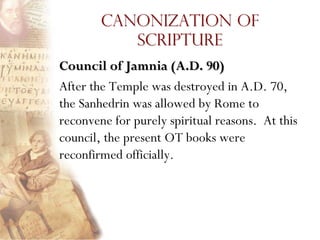 Canonization of
           Scripture
Council of Jamnia (A.D. 90)
After the Temple was destroyed in A.D. 70,
the Sanhedrin was allowed by Rome to
reconvene for purely spiritual reasons. At this
council, the present OT books were
reconfirmed officially.
 