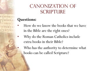 Canonization of
          Scripture
Questions:
• How do we know the books that we have
  in the Bible are the right ones?
• Why do the Roman Catholics include
  extra books in their Bible?
• Who has the authority to determine what
  books can be called Scripture?
 