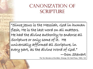 Canonization of
             Scripture

“Since Jesus is the Messiah, God in human
flesh, He is the last word on all matters.
He had the divine authority to endorse all
Scripture or only some of it. He
universally affirmed all Scripture, in
every part, as the divine Word of God.”
                               —Don Stewart
                The Ten Wonders of the Bible (Orange, CA: Dart Press, 1990), 123
 