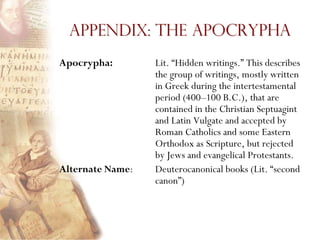 Appendix: The Apocrypha
Apocrypha:        Lit. ―Hidden writings.‖ This describes
                  the group of writings, mostly written
                  in Greek during the intertestamental
                  period (400–100 B.C.), that are
                  contained in the Christian Septuagint
                  and Latin Vulgate and accepted by
                  Roman Catholics and some Eastern
                  Orthodox as Scripture, but rejected
                  by Jews and evangelical Protestants.
Alternate Name:   Deuterocanonical books (Lit. ―second
                  canon‖)
 