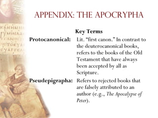 Appendix: The Apocrypha
                Key Terms
Protocanonical: Lit. ―first canon.‖ In contrast to
                the deuterocanonical books,
                refers to the books of the Old
                Testament that have always
                been accepted by all as
                Scripture.
Pseudepigrapha: Refers to rejected books that
                are falsely attributed to an
                author (e.g., The Apocalypse of
                Peter).
 