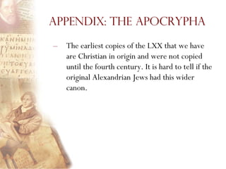 Appendix: The Apocrypha

–   The earliest copies of the LXX that we have
    are Christian in origin and were not copied
    until the fourth century. It is hard to tell if the
    original Alexandrian Jews had this wider
    canon.
 