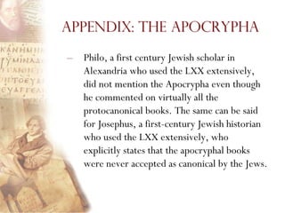 Appendix: The Apocrypha

–   Philo, a first century Jewish scholar in
    Alexandria who used the LXX extensively,
    did not mention the Apocrypha even though
    he commented on virtually all the
    protocanonical books. The same can be said
    for Josephus, a first-century Jewish historian
    who used the LXX extensively, who
    explicitly states that the apocryphal books
    were never accepted as canonical by the Jews.
 