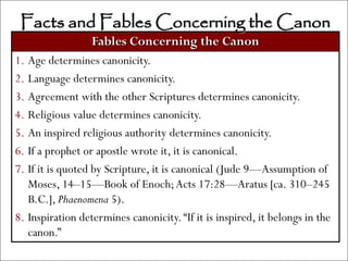 Facts and Fables Concerning the Canon
                  Fables Concerning the Canon
1. Age determines canonicity.
2. Language determines canonicity.
3. Agreement with the other Scriptures determines canonicity.
4. Religious value determines canonicity.
5. An inspired religious authority determines canonicity.
6. If a prophet or apostle wrote it, it is canonical.
7. If it is quoted by Scripture, it is canonical (Jude 9—Assumption of
   Moses, 14–15—Book of Enoch; Acts 17:28—Aratus [ca. 310–245
   B.C.], Phaenomena 5).
8. Inspiration determines canonicity. ―If it is inspired, it belongs in the
   canon.‖
 
