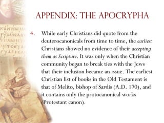Appendix: The Apocrypha

4. While early Christians did quote from the
   deuterocanonicals from time to time, the earliest
   Christians showed no evidence of their accepting
   them as Scripture. It was only when the Christian
   community began to break ties with the Jews
   that their inclusion became an issue. The earliest
   Christian list of books in the Old Testament is
   that of Melito, bishop of Sardis (A.D. 170), and
   it contains only the protocanonical works
   (Protestant canon).
 