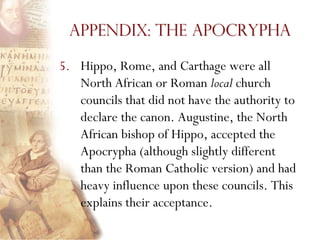 Appendix: The Apocrypha

5. Hippo, Rome, and Carthage were all
   North African or Roman local church
   councils that did not have the authority to
   declare the canon. Augustine, the North
   African bishop of Hippo, accepted the
   Apocrypha (although slightly different
   than the Roman Catholic version) and had
   heavy influence upon these councils. This
   explains their acceptance.
 
