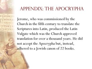 Appendix: The Apocrypha

Jerome, who was commissioned by the
Church in the fifth century to translate the
Scriptures into Latin, produced the Latin
Vulgate which was the Church approved
translation for over a thousand years. He did
not accept the Apocrypha but, instead,
adhered to a Jewish canon of 22 books.
 