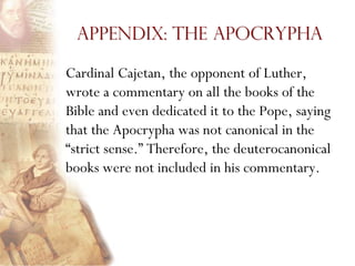 Appendix: The Apocrypha

Cardinal Cajetan, the opponent of Luther,
wrote a commentary on all the books of the
Bible and even dedicated it to the Pope, saying
that the Apocrypha was not canonical in the
―strict sense.‖ Therefore, the deuterocanonical
books were not included in his commentary.
 