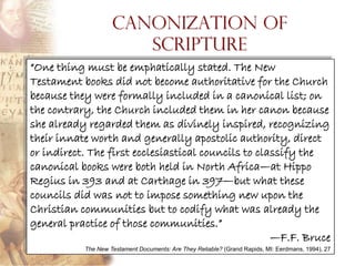 Canonization of
                       Scripture
“One thing must be emphatically stated. The New
Testament books did not become authoritative for the Church
because they were formally included in a canonical list; on
the contrary, the Church included them in her canon because
she already regarded them as divinely inspired, recognizing
their innate worth and generally apostolic authority, direct
or indirect. The first ecclesiastical councils to classify the
canonical books were both held in North Africa—at Hippo
Regius in 393 and at Carthage in 397—but what these
councils did was not to impose something new upon the
Christian communities but to codify what was already the
general practice of those communities.”
                                                     —F.F. Bruce
           The New Testament Documents: Are They Reliable? (Grand Rapids, MI: Eerdmans, 1994), 27
 