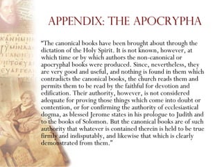 Appendix: The Apocrypha
―The canonical books have been brought about through the
dictation of the Holy Spirit. It is not known, however, at
which time or by which authors the non-canonical or
apocryphal books were produced. Since, nevertheless, they
are very good and useful, and nothing is found in them which
contradicts the canonical books, the church reads them and
permits them to be read by the faithful for devotion and
edification. Their authority, however, is not considered
adequate for proving those things which come into doubt or
contention, or for confirming the authority of ecclesiastical
dogma, as blessed Jerome states in his prologue to Judith and
to the books of Solomon. But the canonical books are of such
authority that whatever is contained therein is held to be true
firmly and indisputably, and likewise that which is clearly
demonstrated from them.‖
 