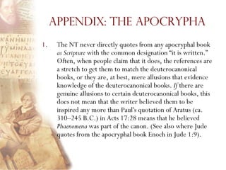 Appendix: The Apocrypha
1.    The NT never directly quotes from any apocryphal book
      as Scripture with the common designation ―it is written.‖
      Often, when people claim that it does, the references are
      a stretch to get them to match the deuterocanonical
      books, or they are, at best, mere allusions that evidence
      knowledge of the deuterocanonical books. If there are
      genuine allusions to certain deuterocanonical books, this
      does not mean that the writer believed them to be
      inspired any more than Paul's quotation of Aratus (ca.
      310–245 B.C.) in Acts 17:28 means that he believed
      Phaenomena was part of the canon. (See also where Jude
      quotes from the apocryphal book Enoch in Jude 1:9).
 