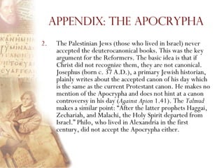 Appendix: The Apocrypha
2.    The Palestinian Jews (those who lived in Israel) never
      accepted the deuterocanonical books. This was the key
      argument for the Reformers. The basic idea is that if
      Christ did not recognize them, they are not canonical.
      Josephus (born c. 37 A.D.), a primary Jewish historian,
      plainly writes about the accepted canon of his day which
      is the same as the current Protestant canon. He makes no
      mention of the Apocrypha and does not hint at a canon
      controversy in his day (Against Apion 1.41). The Talmud
      makes a similar point: ―After the latter prophets Haggai,
      Zechariah, and Malachi, the Holy Spirit departed from
      Israel.‖ Philo, who lived in Alexandria in the first
      century, did not accept the Apocrypha either.
 