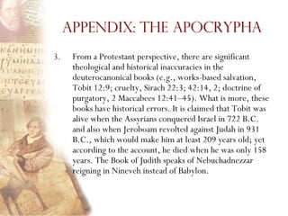 Appendix: The Apocrypha
3.    From a Protestant perspective, there are significant
      theological and historical inaccuracies in the
      deuterocanonical books (e.g., works-based salvation,
      Tobit 12:9; cruelty, Sirach 22:3; 42:14, 2; doctrine of
      purgatory, 2 Maccabees 12:41–45). What is more, these
      books have historical errors. It is claimed that Tobit was
      alive when the Assyrians conquered Israel in 722 B.C.
      and also when Jeroboam revolted against Judah in 931
      B.C., which would make him at least 209 years old; yet
      according to the account, he died when he was only 158
      years. The Book of Judith speaks of Nebuchadnezzar
      reigning in Nineveh instead of Babylon.
 