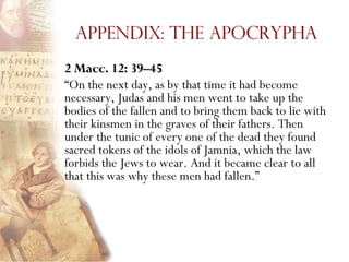 Appendix: The Apocrypha
2 Macc. 12: 39–45
―On the next day, as by that time it had become
necessary, Judas and his men went to take up the
bodies of the fallen and to bring them back to lie with
their kinsmen in the graves of their fathers. Then
under the tunic of every one of the dead they found
sacred tokens of the idols of Jamnia, which the law
forbids the Jews to wear. And it became clear to all
that this was why these men had fallen.‖
 
