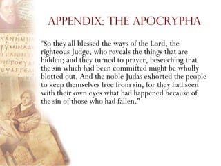 Appendix: The Apocrypha
―So they all blessed the ways of the Lord, the
righteous Judge, who reveals the things that are
hidden; and they turned to prayer, beseeching that
the sin which had been committed might be wholly
blotted out. And the noble Judas exhorted the people
to keep themselves free from sin, for they had seen
with their own eyes what had happened because of
the sin of those who had fallen.‖
 