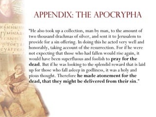 Appendix: The Apocrypha
―He also took up a collection, man by man, to the amount of
two thousand drachmas of silver, and sent it to Jerusalem to
provide for a sin offering. In doing this he acted very well and
honorably, taking account of the resurrection. For if he were
not expecting that those who had fallen would rise again, it
would have been superfluous and foolish to pray for the
dead. But if he was looking to the splendid reward that is laid
up for those who fall asleep in godliness, it was a holy and
pious thought. Therefore he made atonement for the
dead, that they might be delivered from their sin.‖
 