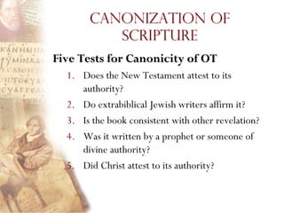 Canonization of
          Scripture
Five Tests for Canonicity of OT
  1. Does the New Testament attest to its
     authority?
  2. Do extrabiblical Jewish writers affirm it?
  3. Is the book consistent with other revelation?
  4. Was it written by a prophet or someone of
     divine authority?
  5. Did Christ attest to its authority?
 