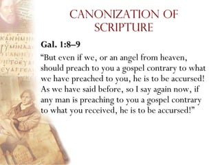 Canonization of
          Scripture
Gal. 1:8–9
“But even if we, or an angel from heaven,
should preach to you a gospel contrary to what
we have preached to you, he is to be accursed!
As we have said before, so I say again now, if
any man is preaching to you a gospel contrary
to what you received, he is to be accursed!”
 