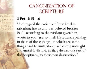 Canonization of
           Scripture
2 Pet. 3:15–16
“And regard the patience of our Lord as
salvation; just as also our beloved brother
Paul, according to the wisdom given him,
wrote to you, as also in all his letters, speaking
in them of these things, in which are some
things hard to understand, which the untaught
and unstable distort, as they do also the rest of
the Scriptures, to their own destruction.”
 
