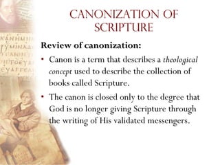 Canonization of
           Scripture
Review of canonization:
• Canon is a term that describes a theological
  concept used to describe the collection of
  books called Scripture.
• The canon is closed only to the degree that
  God is no longer giving Scripture through
  the writing of His validated messengers.
 