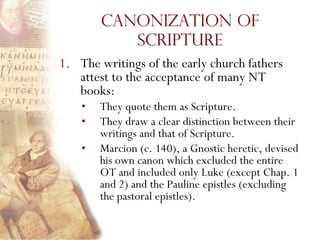 Canonization of
           Scripture
1. The writings of the early church fathers
   attest to the acceptance of many NT
   books:
    •   They quote them as Scripture.
    •   They draw a clear distinction between their
        writings and that of Scripture.
    •   Marcion (c. 140), a Gnostic heretic, devised
        his own canon which excluded the entire
        OT and included only Luke (except Chap. 1
        and 2) and the Pauline epistles (excluding
        the pastoral epistles).
 