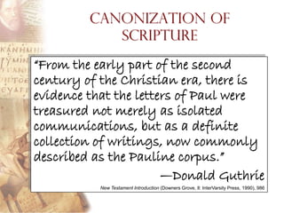 Canonization of
            Scripture

“From the early part of the second
century of the Christian era, there is
evidence that the letters of Paul were
treasured not merely as isolated
communications, but as a definite
collection of writings, now commonly
described as the Pauline corpus.”
                       —Donald Guthrie
          New Testament Introduction (Downers Grove, Il: InterVarsity Press, 1990), 986
 