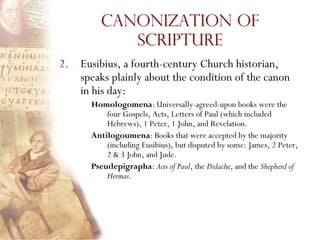 Canonization of
            Scripture
2. Eusibius, a fourth-century Church historian,
   speaks plainly about the condition of the canon
   in his day:
      Homologomena: Universally-agreed-upon books were the
          four Gospels, Acts, Letters of Paul (which included
          Hebrews), 1 Peter, 1 John, and Revelation.
      Antilogoumena: Books that were accepted by the majority
          (including Eusibius), but disputed by some: James, 2 Peter,
          2 & 3 John, and Jude.
      Pseudepigrapha: Acts of Paul, the Didache, and the Shepherd of
          Hermas.
 
