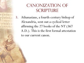 Canonization of
           Scripture
3. Athanasiaus, a fourth-century bishop of
   Alexandria, sent out a cyclical letter
   affirming the 27 books of the NT (367
   A.D.). This is the first formal attestation
   to our current canon.
 