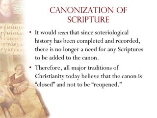 Canonization of
           Scripture
• It would seem that since soteriological
  history has been completed and recorded,
  there is no longer a need for any Scriptures
  to be added to the canon.
• Therefore, all major traditions of
  Christianity today believe that the canon is
  “closed” and not to be “reopened.”
 