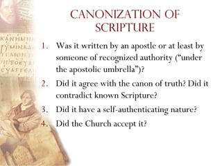 Canonization of
           Scripture
1. Was it written by an apostle or at least by
   someone of recognized authority (“under
   the apostolic umbrella”)?
2. Did it agree with the canon of truth? Did it
   contradict known Scripture?
3. Did it have a self-authenticating nature?
4. Did the Church accept it?
 