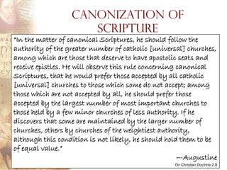 Canonization of
                     Scripture
“In the matter of canonical Scriptures, he should follow the
authority of the greater number of catholic [universal] churches,
among which are those that deserve to have apostolic seats and
receive epistles. He will observe this rule concerning canonical
Scriptures, that he would prefer those accepted by all catholic
[universal] churches to those which some do not accept; among
those which are not accepted by all, he should prefer those
accepted by the largest number of most important churches to
those held by a few minor churches of less authority. If he
discovers that some are maintained by the larger number of
churches, others by churches of the weightiest authority,
although this condition is not likely, he should hold them to be
of equal value.”
                                                       —Augustine
                                                   On Christian Doctrine 2.8
 