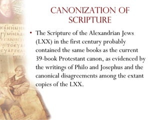 Canonization of
          Scripture
• The Scripture of the Alexandrian Jews
  (LXX) in the first century probably
  contained the same books as the current
  39-book Protestant canon, as evidenced by
  the writings of Philo and Josephus and the
  canonical disagreements among the extant
  copies of the LXX.
 