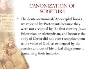 Canonization of
           Scripture
• The deuterocanonical/Apocryphal books
  are rejected by Protestants because they
  were not accepted by the first century Jews,
  Palestinian or Alexandrian, and because the
  body of Christ did not ever recognize them
  as the voice of God, as evidenced by the
  massive amount of historical disagreement
  concerning their inclusion.
 