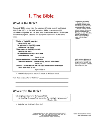 1. The Bible
What is the Bible?
The word ‘Bible’ comes from the greek word ‘biblos’ which translates as
‘book’ (Luke 4:17). In the New Testament, biblos refers to the Old
Testament Scriptures. But the word Bible refers to the entire Old and New
Testament Scripture. Observe how Scripture is described in the verses
below.
“The law of the LORD is perfect,
restoring the soul;
The testimony of the LORD is sure,
making wise the simple.”
“The precepts of the LORD are right,
rejoicing the heart;
The commandment of the LORD is pure,
enlightening the eyes.”
Psalm 19:7&8
“And the words of the LORD are flawless,
like silver refined in a furnace of clay, purified seven times.”
Psalm 12:6
“And take THE HELMET OF SALVATION, and the sword of the Spirit,
which is the word of God.”
Ephesians 6:17

Foundations of Doctrine
Christian Doctrine is the
foundational teachings of the
Faith. It is the dogma that binds
believers worldwide together.
Because Christian Doctrine
is based solely on Scripture, a
study of it must begin with
Bibliology: the study of the Bible.
A proper understanding of
Scripture is essential for a
proper understanding of
Doctrine.

Notice that each description of
Scripture ends with the phrase
‘of the LORD’ or ‘of God’. The
testimony of Scripture is that the
Bible comes from God.

a Circle how Scripture is described in each of the above verses.
From these verses, what is the Bible? ________________________________
________________________________________________________
________________________________________________________

Who wrote the Bible?
“All Scripture is inspired by God and profitable
for teaching, for reproof, for correction, for training in righteousness;”
2 Timothy 3:16

a Underline how Scripture is described.

“Scripture taken from the NEW AMERICAN STANDARD BIBLE™,
©Copyright 1960, 1962, 1963, 1968, 1971, 1972, 1973, 1975, 1977,
1995 by the Lockman Foundation
Used by permission.” (www.Lockman.org)

©2004 The Discipleship Ministry
www.BibleStudyCD.com

 